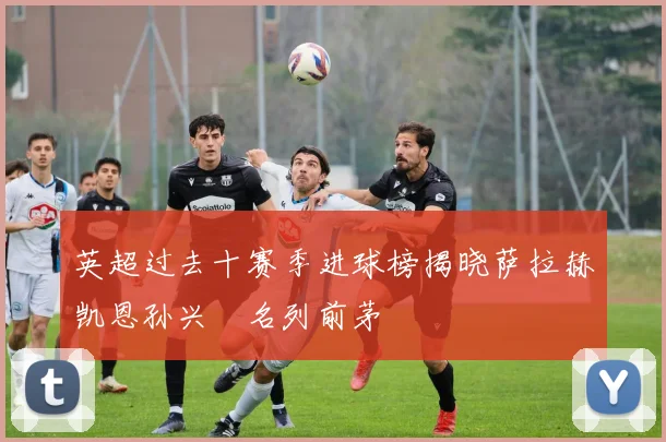 英超过去十赛季进球榜揭晓萨拉赫凯恩孙兴慜名列前茅