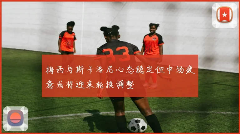 梅西与斯卡洛尼心态稳定但中场疲惫或将迎来轮换调整