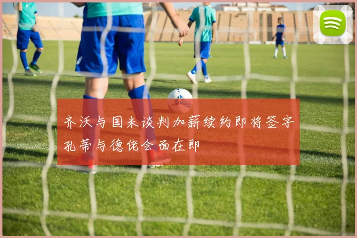 齐沃与国米谈判加薪续约即将签字孔蒂与德佬会面在即