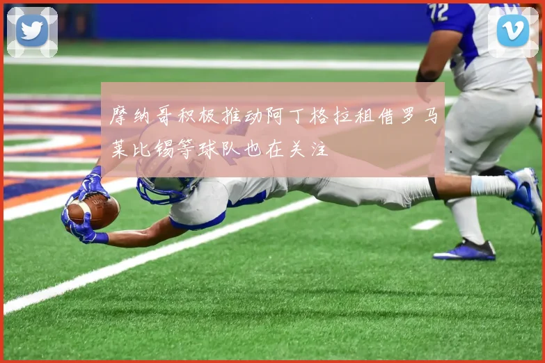 摩纳哥积极推动阿丁格拉租借罗马莱比锡等球队也在关注