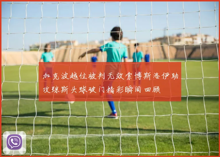 加克波越位被判无效索博斯洛伊助攻琼斯头球破门精彩瞬间回顾