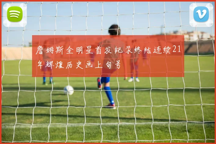 詹姆斯全明星首发纪录终结连续21年辉煌历史画上句号