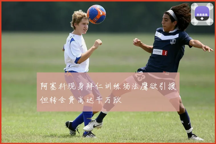 阿塞科现身拜仁训练场法鹰欲引援但转会费高达千万欧