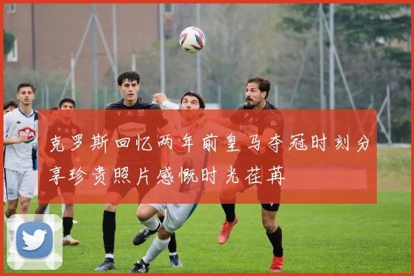 克罗斯回忆两年前皇马夺冠时刻分享珍贵照片感慨时光荏苒