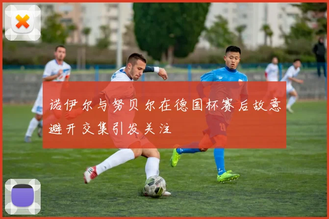 诺伊尔与努贝尔在德国杯赛后故意避开交集引发关注
