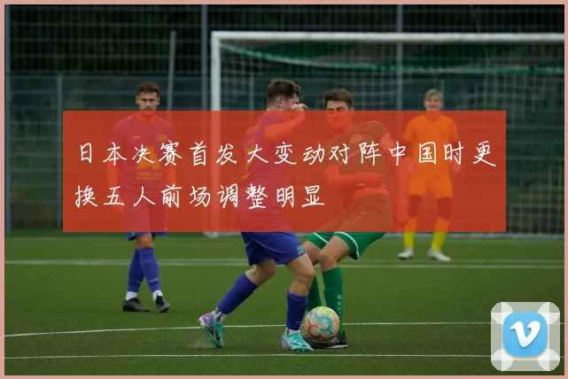 日本决赛首发大变动对阵中国时更换五人前场调整明显