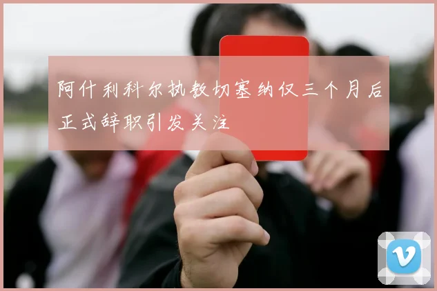 阿什利科尔执教切塞纳仅三个月后正式辞职引发关注