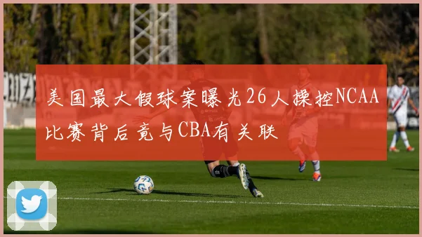 美国最大假球案曝光26人操控NCAA比赛背后竟与CBA有关联