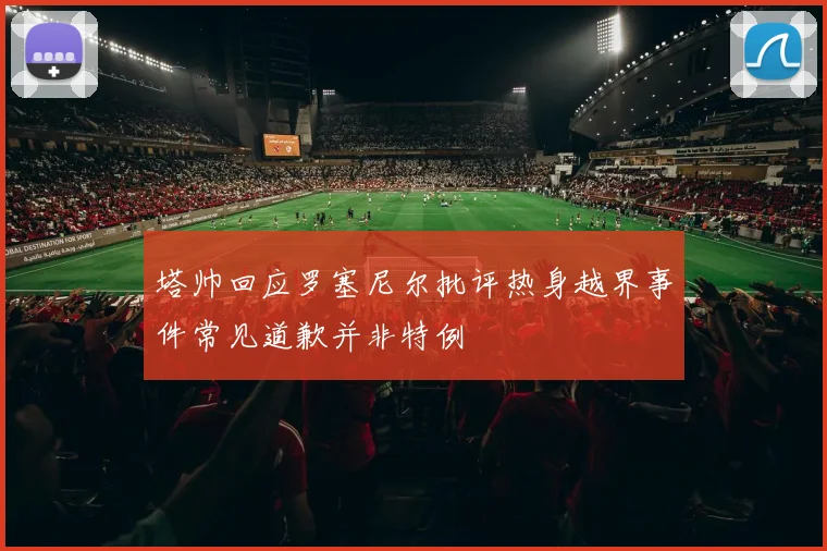 塔帅回应罗塞尼尔批评热身越界事件常见道歉并非特例