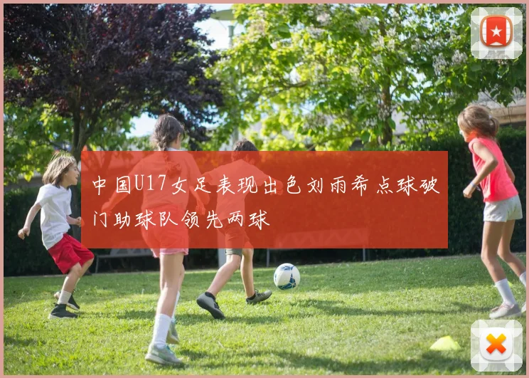 中国U17女足表现出色刘雨希点球破门助球队领先两球