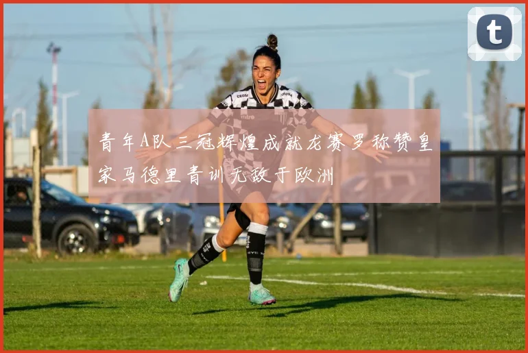 青年A队三冠辉煌成就龙赛罗称赞皇家马德里青训无敌于欧洲