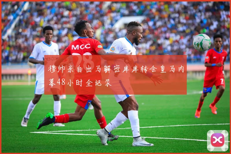 穆帅亲自出马解密库库转会皇马内幕48小时全记录