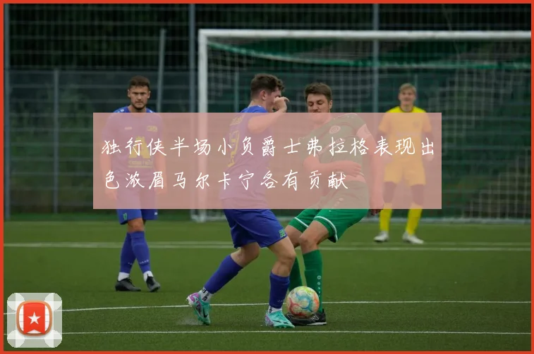 独行侠半场小负爵士弗拉格表现出色浓眉马尔卡宁各有贡献