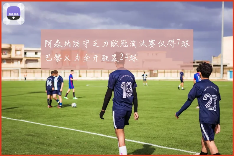 阿森纳防守乏力欧冠淘汰赛仅得7球巴黎火力全开狂轰24球