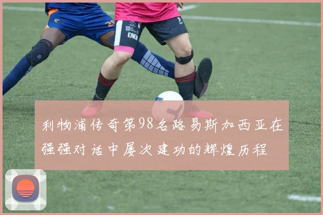 利物浦传奇第98名路易斯加西亚在强强对话中屡次建功的辉煌历程