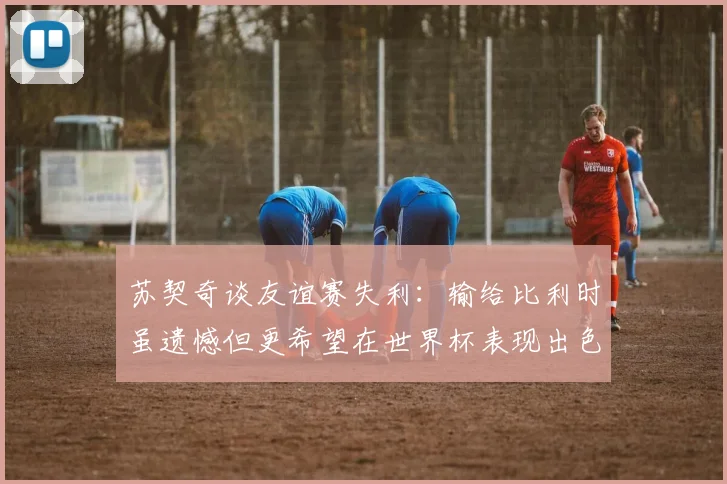 苏契奇谈友谊赛失利：输给比利时虽遗憾但更希望在世界杯表现出色