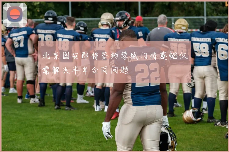 北京国安即将签约蓉城门将蹇韬仅需解决半年合同问题